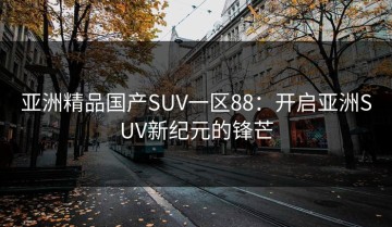 亚洲精品国产SUV一区88：开启亚洲SUV新纪元的锋芒