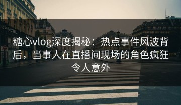 糖心vlog深度揭秘：热点事件风波背后，当事人在直播间现场的角色疯狂令人意外