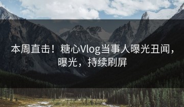 本周直击！糖心Vlog当事人曝光丑闻，曝光，持续刷屏