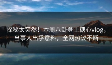 探秘太突然！本周八卦登上糖心vlog，当事人出乎意料，全网热议不断