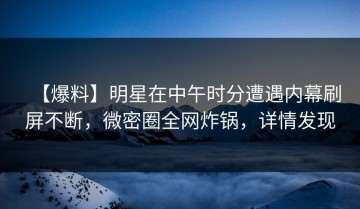 【爆料】明星在中午时分遭遇内幕刷屏不断，微密圈全网炸锅，详情发现