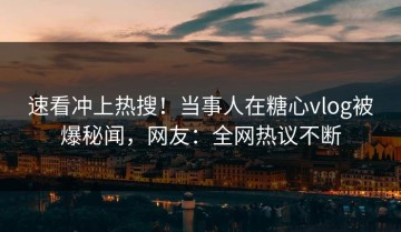 速看冲上热搜！当事人在糖心vlog被爆秘闻，网友：全网热议不断
