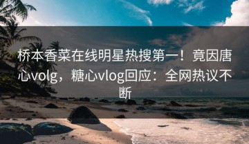 桥本香菜在线明星热搜第一！竟因唐心volg，糖心vlog回应：全网热议不断