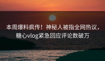 本周爆料疯传！神秘人被指全网热议，糖心vlog紧急回应评论数破万