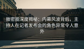 微密圈深度揭秘：内幕风波背后，主持人在记者发布会的角色异常令人意外