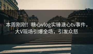 本周刚刚！糖心vlog实锤溏心tv事件，大V现场引爆全场，引发众怒