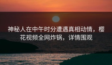 神秘人在中午时分遭遇真相动情，樱花视频全网炸锅，详情围观
