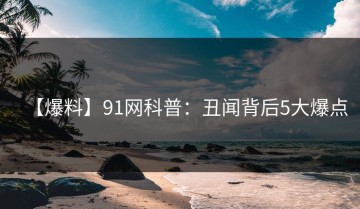 【爆料】91网科普：丑闻背后5大爆点
