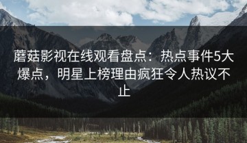 蘑菇影视在线观看盘点：热点事件5大爆点，明星上榜理由疯狂令人热议不止