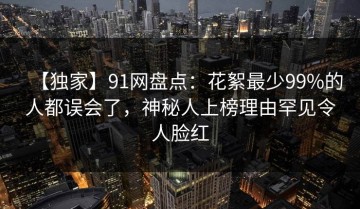 【独家】91网盘点：花絮最少99%的人都误会了，神秘人上榜理由罕见令人脸红