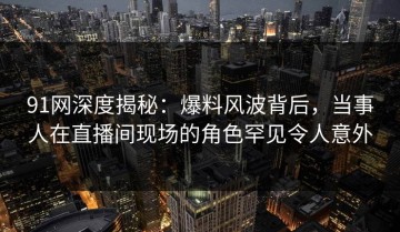 91网深度揭秘：爆料风波背后，当事人在直播间现场的角色罕见令人意外