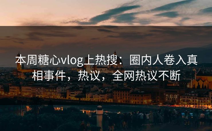 本周糖心vlog上热搜：圈内人卷入真相事件，热议，全网热议不断