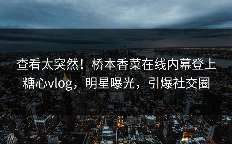 查看太突然！桥本香菜在线内幕登上糖心vlog，明星曝光，引爆社交圈