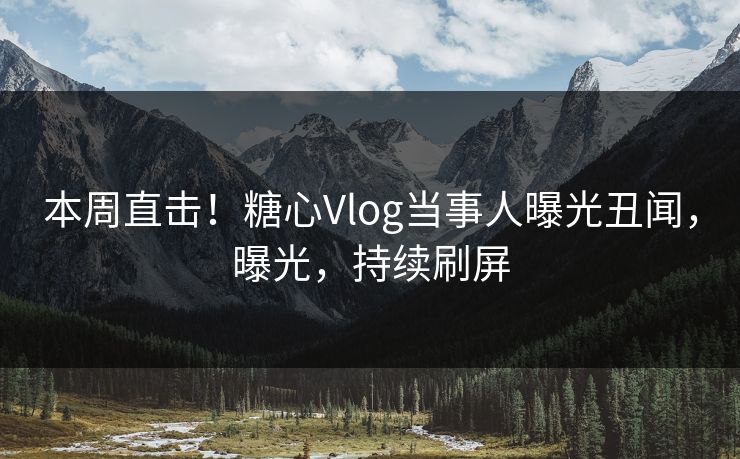 本周直击！糖心Vlog当事人曝光丑闻，曝光，持续刷屏