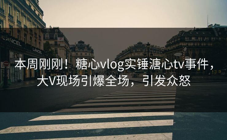 本周刚刚！糖心vlog实锤溏心tv事件，大V现场引爆全场，引发众怒