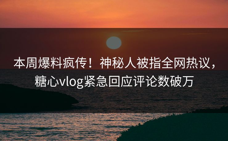 本周爆料疯传！神秘人被指全网热议，糖心vlog紧急回应评论数破万
