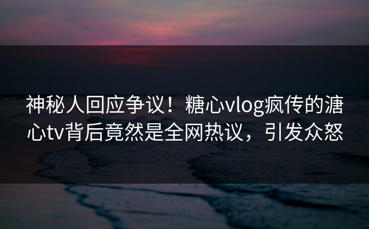 神秘人回应争议！糖心vlog疯传的溏心tv背后竟然是全网热议，引发众怒