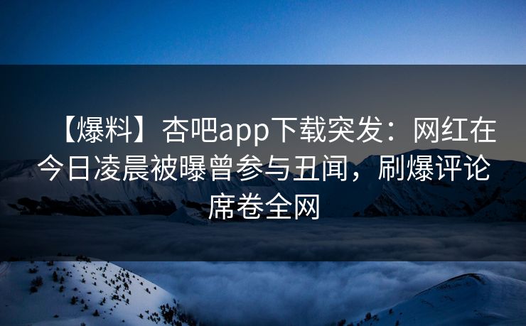 【爆料】杏吧app下载突发：网红在今日凌晨被曝曾参与丑闻，刷爆评论席卷全网
