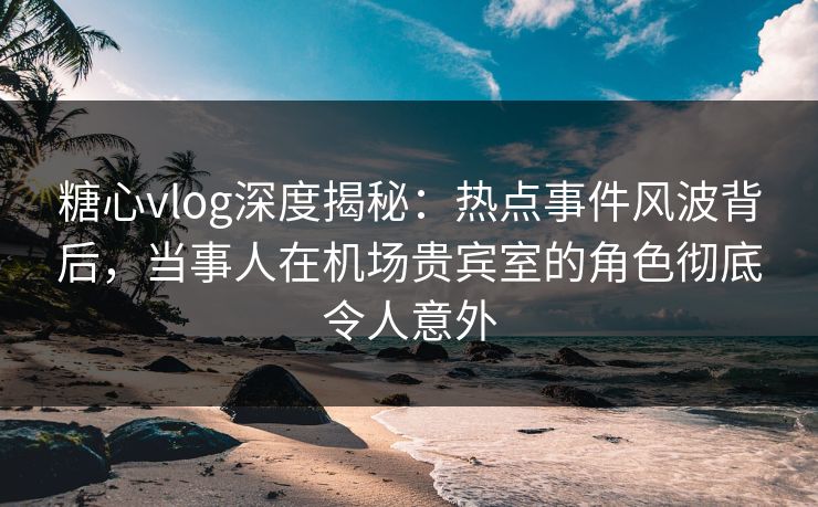 糖心vlog深度揭秘：热点事件风波背后，当事人在机场贵宾室的角色彻底令人意外