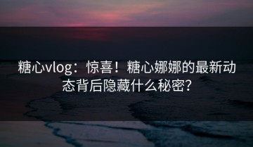 糖心vlog：惊喜！糖心娜娜的最新动态背后隐藏什么秘密？