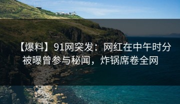 【爆料】91网突发：网红在中午时分被曝曾参与秘闻，炸锅席卷全网