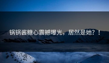 锅锅酱糖心震撼曝光，居然是她？！