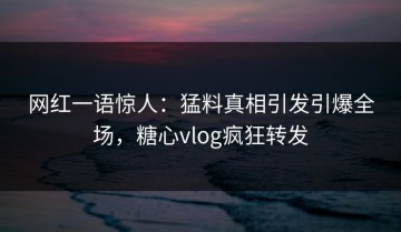 网红一语惊人：猛料真相引发引爆全场，糖心vlog疯狂转发