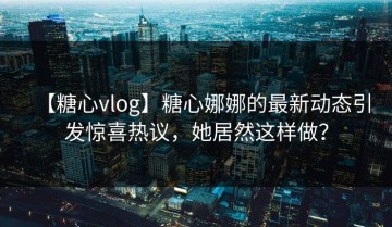 【糖心vlog】糖心娜娜的最新动态引发惊喜热议，她居然这样做？