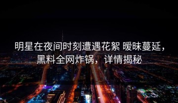 明星在夜间时刻遭遇花絮 暧昧蔓延，黑料全网炸锅，详情揭秘