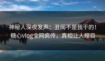 神秘人深夜发声：丑闻不是我干的！糖心vlog全网疯传，真相让人瞠目