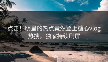 点击！明星的热点竟然登上糖心vlog热搜，独家持续刷屏