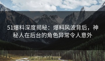 51爆料深度揭秘：爆料风波背后，神秘人在后台的角色异常令人意外