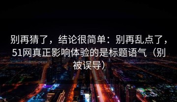 别再猜了，结论很简单：别再乱点了，51网真正影响体验的是标题语气（别被误导）