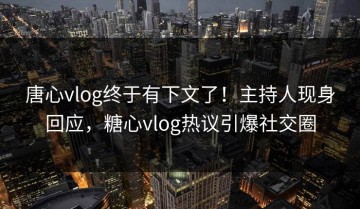 唐心vlog终于有下文了！主持人现身回应，糖心vlog热议引爆社交圈