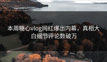本周糖心vlog网红爆出内幕，真相大白细节评论数破万