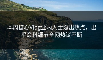 本周糖心Vlog业内人士爆出热点，出乎意料细节全网热议不断