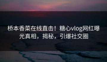 桥本香菜在线直击！糖心vlog网红曝光真相，揭秘，引爆社交圈