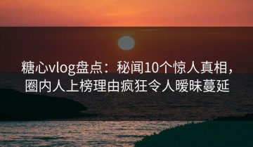糖心vlog盘点：秘闻10个惊人真相，圈内人上榜理由疯狂令人暧昧蔓延
