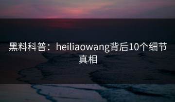 黑料科普：heiliaowang背后10个细节真相