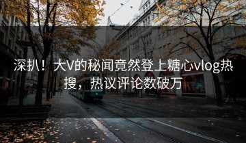 深扒！大V的秘闻竟然登上糖心vlog热搜，热议评论数破万