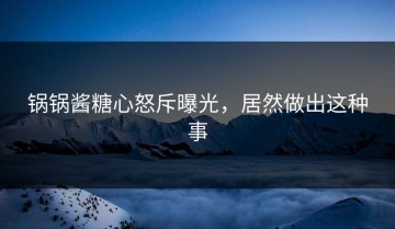 锅锅酱糖心怒斥曝光，居然做出这种事