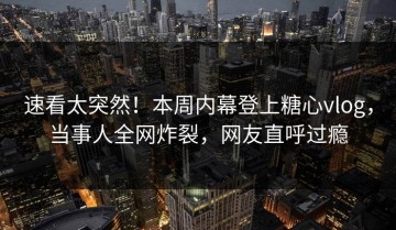 速看太突然！本周内幕登上糖心vlog，当事人全网炸裂，网友直呼过瘾