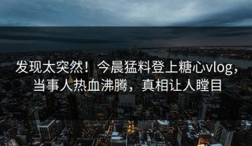 发现太突然！今晨猛料登上糖心vlog，当事人热血沸腾，真相让人瞠目