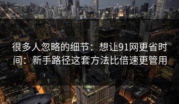 很多人忽略的细节：想让91网更省时间：新手路径这套方法比倍速更管用