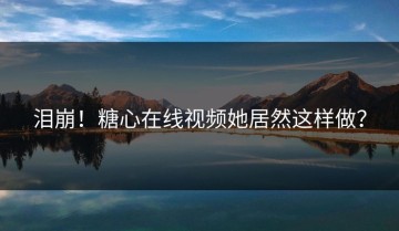 泪崩！糖心在线视频她居然这样做？
