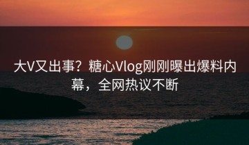 大V又出事？糖心Vlog刚刚曝出爆料内幕，全网热议不断
