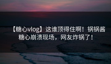 【糖心vlog】这谁顶得住啊！锅锅酱糖心崩溃现场，网友炸锅了！