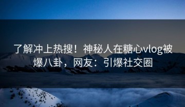 了解冲上热搜！神秘人在糖心vlog被爆八卦，网友：引爆社交圈