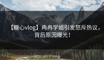 【糖心vlog】冉冉学姐引发怒斥热议，背后原因曝光！