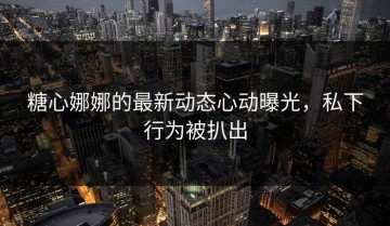 糖心娜娜的最新动态心动曝光，私下行为被扒出